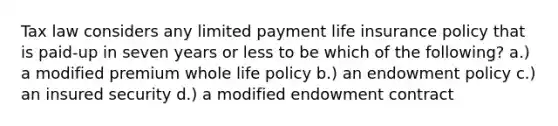 Tax law considers any limited payment life insurance policy that is paid-up in seven years or less to be which of the following? a.) a modified premium whole life policy b.) an endowment policy c.) an insured security d.) a modified endowment contract