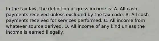 In the tax law, the definition of gross income is: A. All cash payments received unless excluded by the tax code. B. All cash payments received for services performed. C. All income from whatever source derived. D. All income of any kind unless the income is earned illegally.