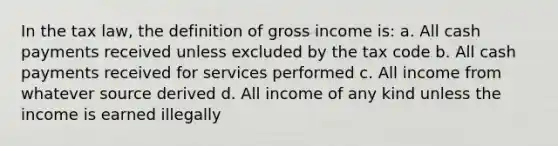 In the tax law, the definition of gross income is: a. All cash payments received unless excluded by the tax code b. All cash payments received for services performed c. All income from whatever source derived d. All income of any kind unless the income is earned illegally