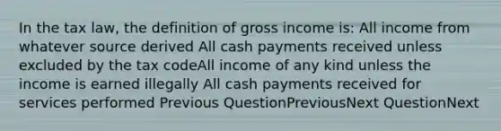 In the tax law, the definition of gross income is: All income from whatever source derived All cash payments received unless excluded by the tax codeAll income of any kind unless the income is earned illegally All cash payments received for services performed Previous QuestionPreviousNext QuestionNext