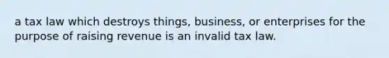 a tax law which destroys things, business, or enterprises for the purpose of raising revenue is an invalid tax law.