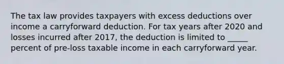 The tax law provides taxpayers with excess deductions over income a carryforward deduction. For tax years after 2020 and losses incurred after 2017, the deduction is limited to _____ percent of pre-loss taxable income in each carryforward year.