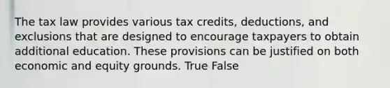 The tax law provides various tax credits, deductions, and exclusions that are designed to encourage taxpayers to obtain additional education. These provisions can be justified on both economic and equity grounds. True False