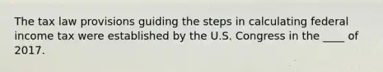 The tax law provisions guiding the steps in calculating federal income tax were established by the U.S. Congress in the ____ of 2017.