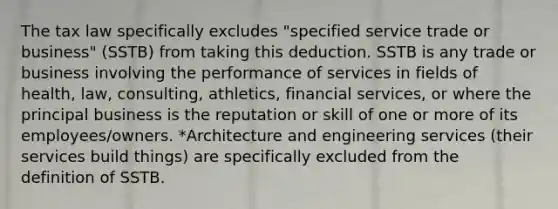 The tax law specifically excludes "specified service trade or business" (SSTB) from taking this deduction. SSTB is any trade or business involving the performance of services in fields of health, law, consulting, athletics, financial services, or where the principal business is the reputation or skill of one or more of its employees/owners. *Architecture and engineering services (their services build things) are specifically excluded from the definition of SSTB.