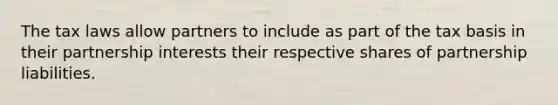 The tax laws allow partners to include as part of the tax basis in their partnership interests their respective shares of partnership liabilities.