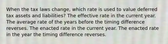 When the tax laws change, which rate is used to value deferred tax assets and liabilities? The effective rate in the current year. The average rate of the years before the timing difference reverses. The enacted rate in the current year. The enacted rate in the year the timing difference reverses.