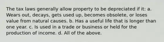 The tax laws generally allow property to be depreciated if it: a. Wears out, decays, gets used up, becomes obsolete, or loses value from natural causes. b. Has a useful life that is longer than one year. c. Is used in a trade or business or held for the production of income. d. All of the above.