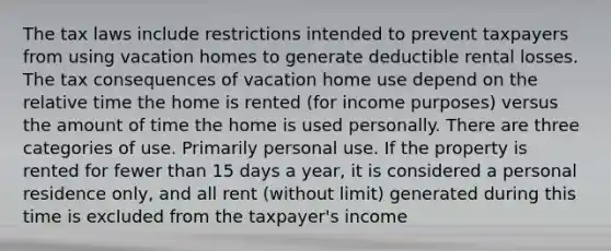 The tax laws include restrictions intended to prevent taxpayers from using vacation homes to generate deductible rental losses. The tax consequences of vacation home use depend on the relative time the home is rented (for income purposes) versus the amount of time the home is used personally. There are three categories of use. Primarily personal use. If the property is rented for fewer than 15 days a year, it is considered a personal residence only, and all rent (without limit) generated during this time is excluded from the taxpayer's income