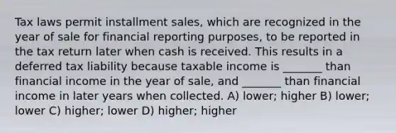 Tax laws permit installment sales, which are recognized in the year of sale for financial reporting purposes, to be reported in the tax return later when cash is received. This results in a deferred tax liability because taxable income is _______ than financial income in the year of sale, and _______ than financial income in later years when collected. A) lower; higher B) lower; lower C) higher; lower D) higher; higher