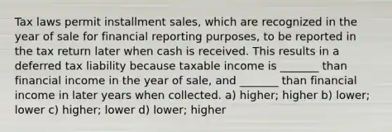 Tax laws permit installment sales, which are recognized in the year of sale for financial reporting purposes, to be reported in the tax return later when cash is received. This results in a deferred tax liability because taxable income is _______ than financial income in the year of sale, and _______ than financial income in later years when collected. a) higher; higher b) lower; lower c) higher; lower d) lower; higher