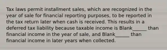 Tax laws permit installment sales, which are recognized in the year of sale for financial reporting purposes, to be reported in the tax return later when cash is received. This results in a deferred tax liability because taxable income is Blank______ than financial income in the year of sale, and Blank______ than financial income in later years when collected.