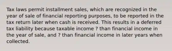 Tax laws permit installment sales, which are recognized in the year of sale of financial reporting purposes, to be reported in the tax return later when cash is received. This results in a deferred tax liability because taxable income ? than financial income in the year of sale, and ? than financial income in later years when collected.