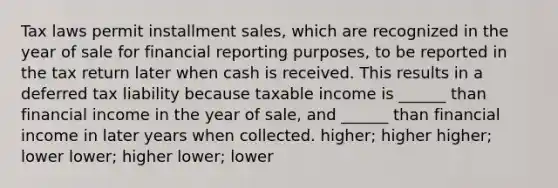 Tax laws permit installment sales, which are recognized in the year of sale for financial reporting purposes, to be reported in the tax return later when cash is received. This results in a deferred tax liability because taxable income is ______ than financial income in the year of sale, and ______ than financial income in later years when collected. higher; higher higher; lower lower; higher lower; lower