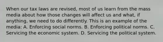 When our tax laws are revised, most of us learn from the mass media about how those changes will affect us and what, if anything, we need to do differently. This is an example of the media: A. Enforcing social norms. B. Enforcing political norms. C. Servicing the economic system. D. Servicing the political system.