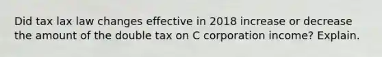 Did tax lax law changes effective in 2018 increase or decrease the amount of the double tax on C corporation income? Explain.