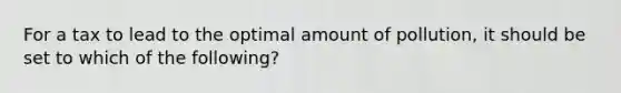 For a tax to lead to the optimal amount of pollution, it should be set to which of the following?