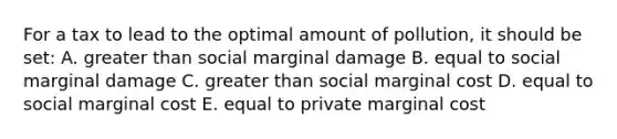 For a tax to lead to the optimal amount of pollution, it should be set: A. greater than social marginal damage B. equal to social marginal damage C. greater than social marginal cost D. equal to social marginal cost E. equal to private marginal cost