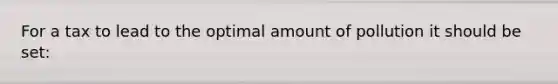For a tax to lead to the optimal amount of pollution it should be set: