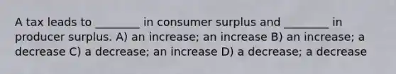 A tax leads to ________ in consumer surplus and ________ in producer surplus. A) an increase; an increase B) an increase; a decrease C) a decrease; an increase D) a decrease; a decrease