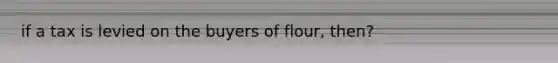 if a tax is levied on the buyers of flour, then?