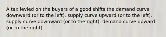 A tax levied on the buyers of a good shifts the demand curve downward (or to the left). supply curve upward (or to the left). supply curve downward (or to the right). demand curve upward (or to the right).