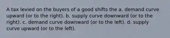 A tax levied on the buyers of a good shifts the a. demand curve upward (or to the right). b. supply curve downward (or to the right). c. demand curve downward (or to the left). d. supply curve upward (or to the left).