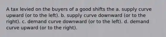 A tax levied on the buyers of a good shifts the a. supply curve upward (or to the left). b. supply curve downward (or to the right). c. demand curve downward (or to the left). d. demand curve upward (or to the right).