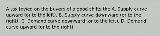 A tax levied on the buyers of a good shifts the A. Supply curve upward (or to the left). B. Supply curve downward (or to the right). C. Demand curve downward (or to the left). D. Demand curve upward (or to the right)