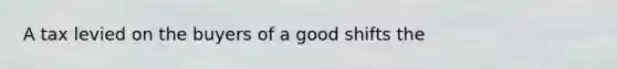 A tax levied on the buyers of a good shifts the