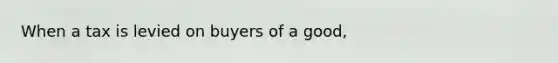 When a tax is levied on buyers of a good,