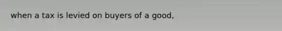 when a tax is levied on buyers of a good,