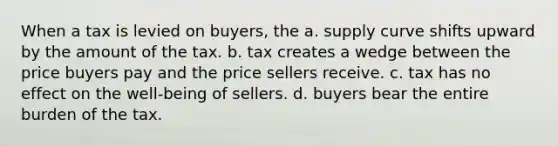 When a tax is levied on buyers, the a. supply curve shifts upward by the amount of the tax. b. tax creates a wedge between the price buyers pay and the price sellers receive. c. tax has no effect on the well-being of sellers. d. buyers bear the entire burden of the tax.