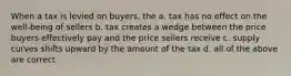 When a tax is levied on buyers, the a. tax has no effect on the well-being of sellers b. tax creates a wedge between the price buyers effectively pay and the price sellers receive c. supply curves shifts upward by the amount of the tax d. all of the above are correct