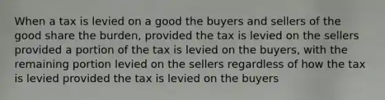 When a tax is levied on a good the buyers and sellers of the good share the burden, provided the tax is levied on the sellers provided a portion of the tax is levied on the buyers, with the remaining portion levied on the sellers regardless of how the tax is levied provided the tax is levied on the buyers