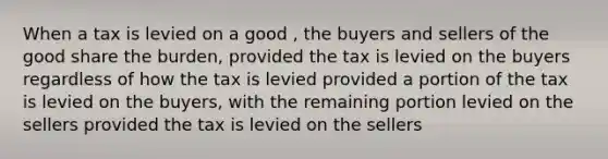 When a tax is levied on a good , the buyers and sellers of the good share the burden, provided the tax is levied on the buyers regardless of how the tax is levied provided a portion of the tax is levied on the buyers, with the remaining portion levied on the sellers provided the tax is levied on the sellers