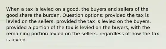 When a tax is levied on a good, the buyers and sellers of the good share the burden, Question options: provided the tax is levied on the sellers. provided the tax is levied on the buyers. provided a portion of the tax is levied on the buyers, with the remaining portion levied on the sellers. regardless of how the tax is levied.