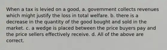 When a tax is levied on a good, a. government collects revenues which might justify the loss in total welfare. b. there is a decrease in the quantity of the good bought and sold in the market. c. a wedge is placed between the price buyers pay and the price sellers effectively receive. d. All of the above are correct.