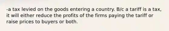 -a tax levied on the goods entering a country. B/c a tariff is a tax, it will either reduce the profits of the firms paying the tariff or raise prices to buyers or both.