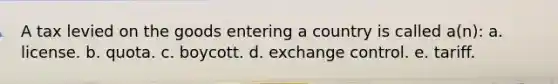 A tax levied on the goods entering a country is called a(n): a. license. b. quota. c. boycott. d. exchange control. e. tariff.