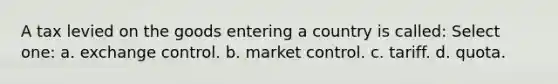 A tax levied on the goods entering a country is called: Select one: a. exchange control. b. market control. c. tariff. d. quota.