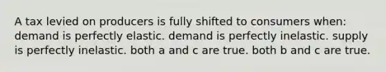 A tax levied on producers is fully shifted to consumers when: demand is perfectly elastic. demand is perfectly inelastic. supply is perfectly inelastic. both a and c are true. both b and c are true.