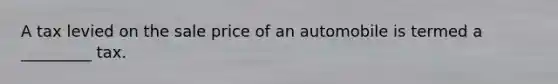 A tax levied on the sale price of an automobile is termed a _________ tax.