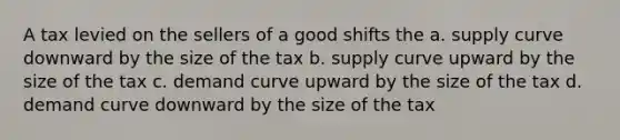 A tax levied on the sellers of a good shifts the a. supply curve downward by the size of the tax b. supply curve upward by the size of the tax c. demand curve upward by the size of the tax d. demand curve downward by the size of the tax