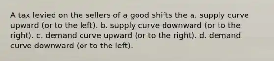 A tax levied on the sellers of a good shifts the a. supply curve upward (or to the left). b. supply curve downward (or to the right). c. demand curve upward (or to the right). d. demand curve downward (or to the left).