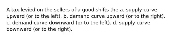 A tax levied on the sellers of a good shifts the a. supply curve upward (or to the left). b. demand curve upward (or to the right). c. demand curve downward (or to the left). d. supply curve downward (or to the right).