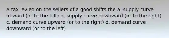 A tax levied on the sellers of a good shifts the a. supply curve upward (or to the left) b. supply curve downward (or to the right) c. demand curve upward (or to the right) d. demand curve downward (or to the left)