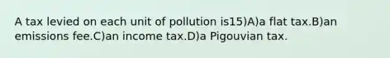 A tax levied on each unit of pollution is15)A)a flat tax.B)an emissions fee.C)an income tax.D)a Pigouvian tax.