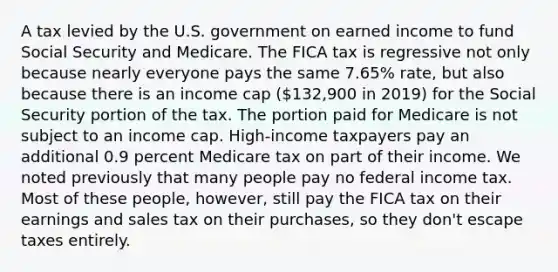 A tax levied by the U.S. government on earned income to fund Social Security and Medicare. The FICA tax is regressive not only because nearly everyone pays the same 7.65% rate, but also because there is an income cap (132,900 in 2019) for the Social Security portion of the tax. The portion paid for Medicare is not subject to an income cap. High-income taxpayers pay an additional 0.9 percent Medicare tax on part of their income. We noted previously that many people pay no federal income tax. Most of these people, however, still pay the FICA tax on their earnings and sales tax on their purchases, so they don't escape taxes entirely.