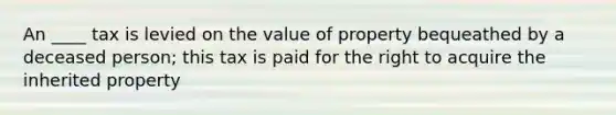 An ____ tax is levied on the value of property bequeathed by a deceased person; this tax is paid for the right to acquire the inherited property